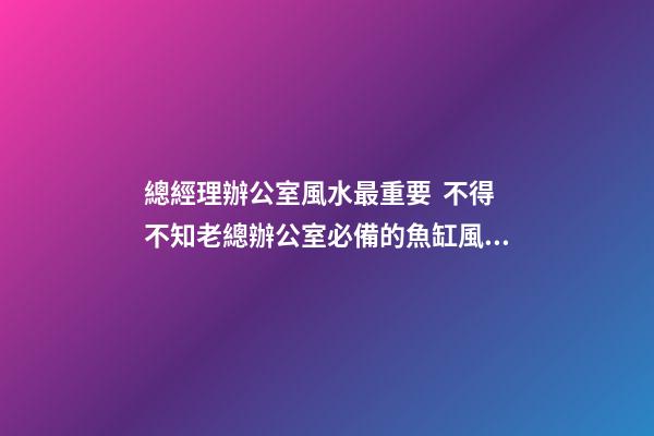 總經理辦公室風水最重要  不得不知老總辦公室必備的魚缸風水寶物